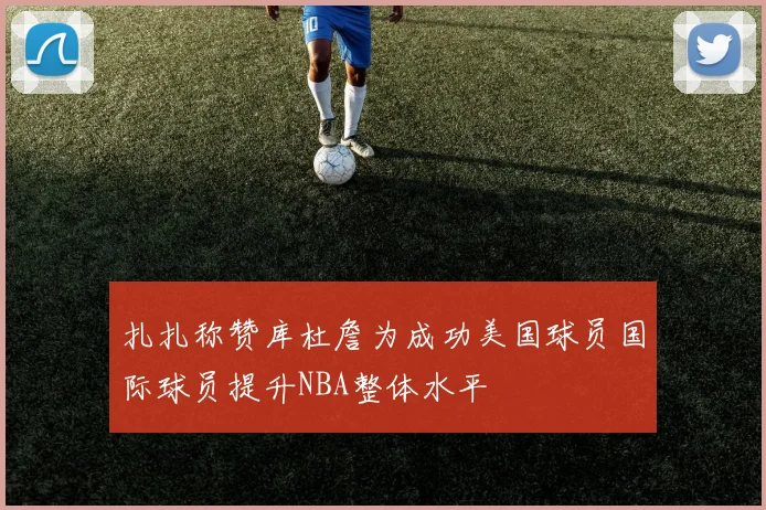 扎扎称赞库杜詹为成功美国球员国际球员提升NBA整体水平