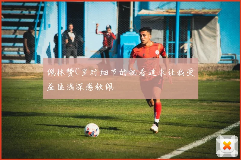 佩林赞C罗对细节的执着追求让我受益匪浅深感钦佩