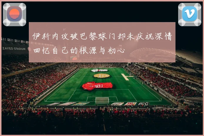 伊科内攻破巴黎球门却未庆祝深情回忆自己的根源与初心