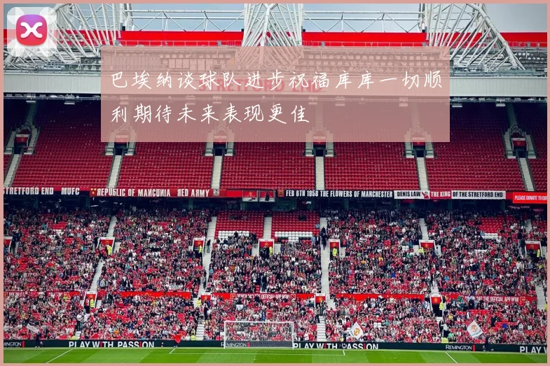 巴埃纳谈球队进步祝福库库一切顺利期待未来表现更佳
