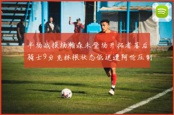 半场战报杨瀚森未登场开拓者落后骑士9分克林根状态低迷遭阿伦压制