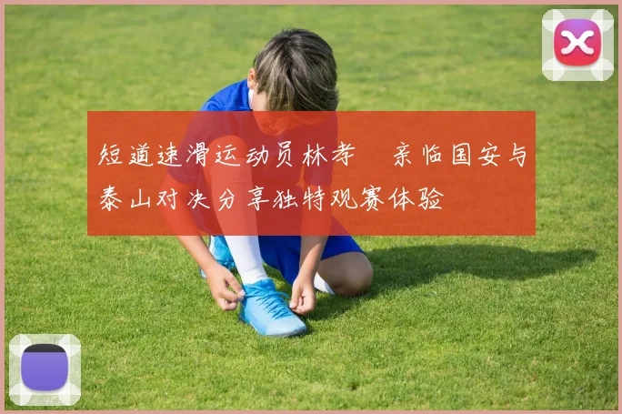 短道速滑运动员林孝埈亲临国安与泰山对决分享独特观赛体验