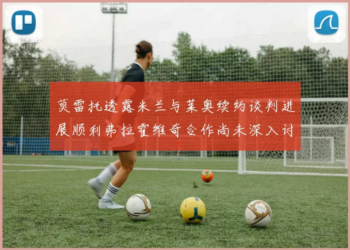 莫雷托透露米兰与莱奥续约谈判进展顺利弗拉霍维奇合作尚未深入讨论