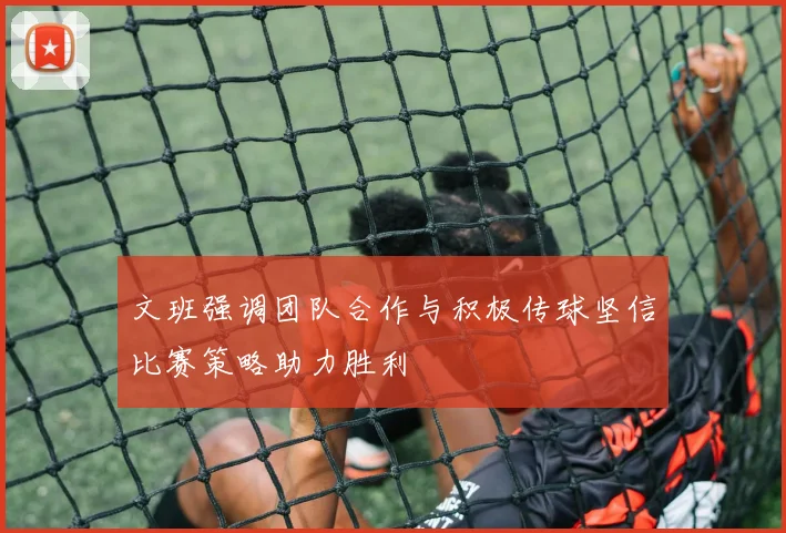 文班强调团队合作与积极传球坚信比赛策略助力胜利