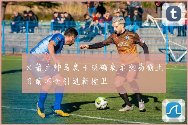 火箭主帅乌度卡明确表示交易截止日前不会引进新控卫