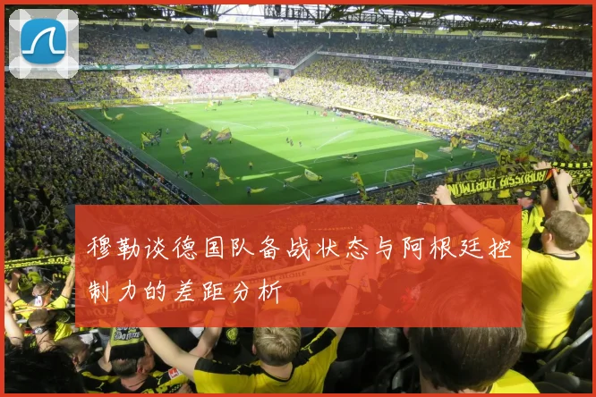 穆勒谈德国队备战状态与阿根廷控制力的差距分析