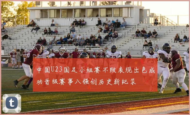 中国U23国足小组赛不败表现出色成功晋级赛事八强创历史新纪录