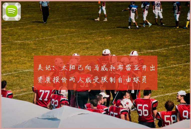美记：太阳已向马威和布雷亚开出资质报价两人成受限制自由球员