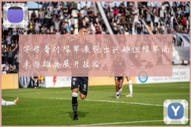 字母哥对绿军表现出兴趣但绿军尚未与雄鹿展开接洽