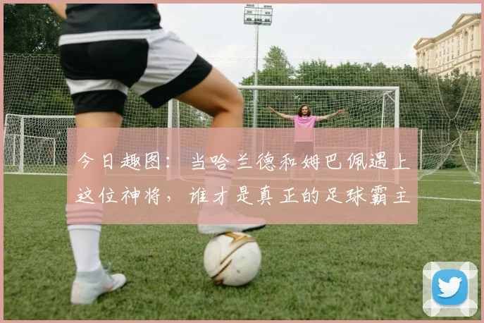 今日趣图：当哈兰德和姆巴佩遇上这位神将，谁才是真正的足球霸主
