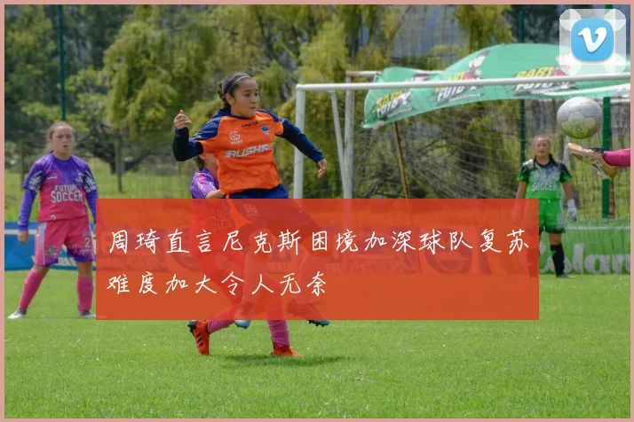 周琦直言尼克斯困境加深球队复苏难度加大令人无奈
