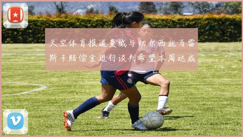天空体育报道曼城与切尔西就马雷斯卡赔偿金进行谈判希望本周达成协议