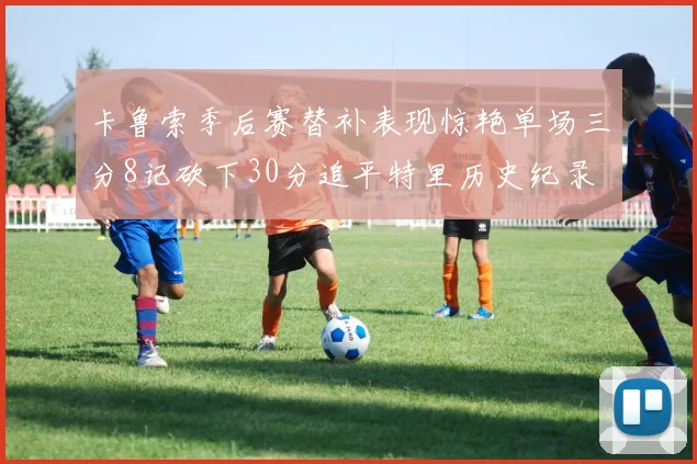 卡鲁索季后赛替补表现惊艳单场三分8记砍下30分追平特里历史纪录