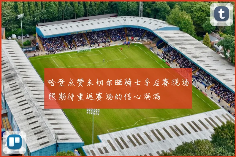 哈登点赞米切尔晒骑士季后赛现场照期待重返赛场的信心满满