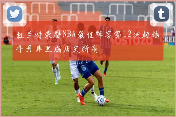 杜兰特荣膺NBA最佳阵容第12次超越乔丹库里成历史新高
