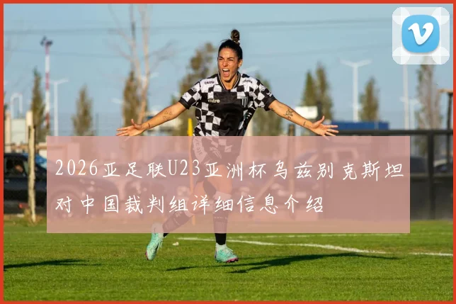 2026亚足联U23亚洲杯乌兹别克斯坦对中国裁判组详细信息介绍