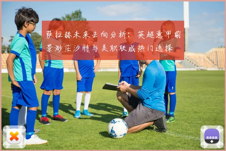 萨拉赫未来去向分析：英超意甲前景渺茫沙特与美职联成热门选择