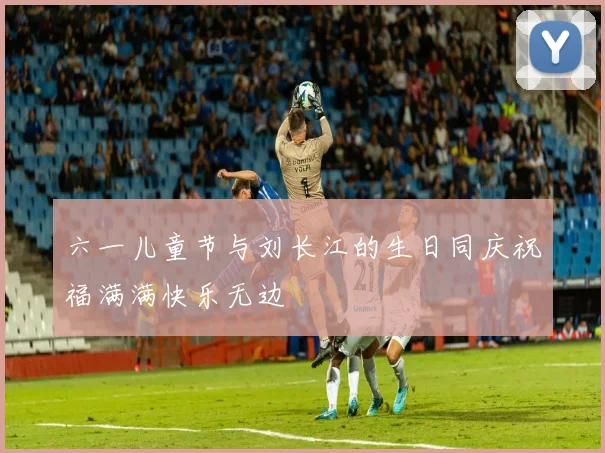 六一儿童节与刘长江的生日同庆祝福满满快乐无边
