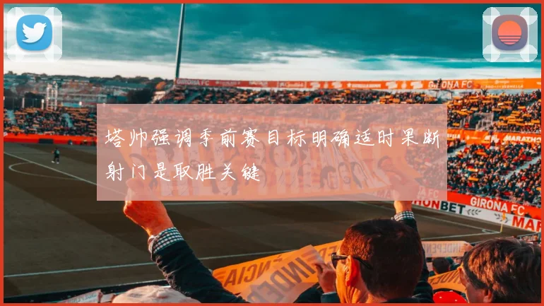 塔帅强调季前赛目标明确适时果断射门是取胜关键